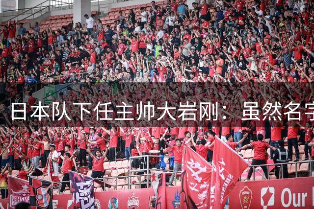 日本队下任主帅大岩刚：虽然名字显的我很强悍，但实际并非如此